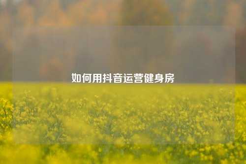 如何用抖音运营健身房